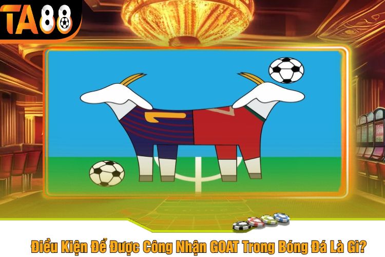 Điều Kiện Để Được Công Nhận GOAT Trong Bóng Đá Là Gì?